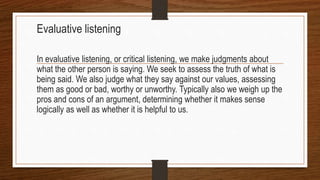 Evaluative listening
In evaluative listening, or critical listening, we make judgments about
what the other person is saying. We seek to assess the truth of what is
being said. We also judge what they say against our values, assessing
them as good or bad, worthy or unworthy. Typically also we weigh up the
pros and cons of an argument, determining whether it makes sense
logically as well as whether it is helpful to us.
 