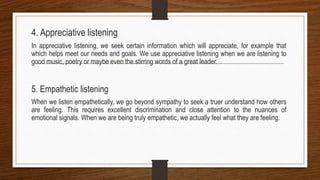 4. Appreciative listening
In appreciative listening, we seek certain information which will appreciate, for example that
which helps meet our needs and goals. We use appreciative listening when we are listening to
good music, poetry or maybe even the stirring words of a great leader.
5. Empathetic listening
When we listen empathetically, we go beyond sympathy to seek a truer understand how others
are feeling. This requires excellent discrimination and close attention to the nuances of
emotional signals. When we are being truly empathetic, we actually feel what they are feeling.
 