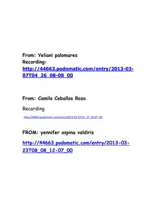 From: Yeliani palomares
Recording:
http://44663.podomatic.com/entry/2013-03-
07T04_26_08-08_00



From: Camilo Ceballos Rozo

Recording
http://44663.podomatic.com/entry/2013-03-22T15_27_02-07_00




FROM: yennifer ospina valdiris

http://44663.podomatic.com/entry/2013-03-
23T08_08_12-07_00
 