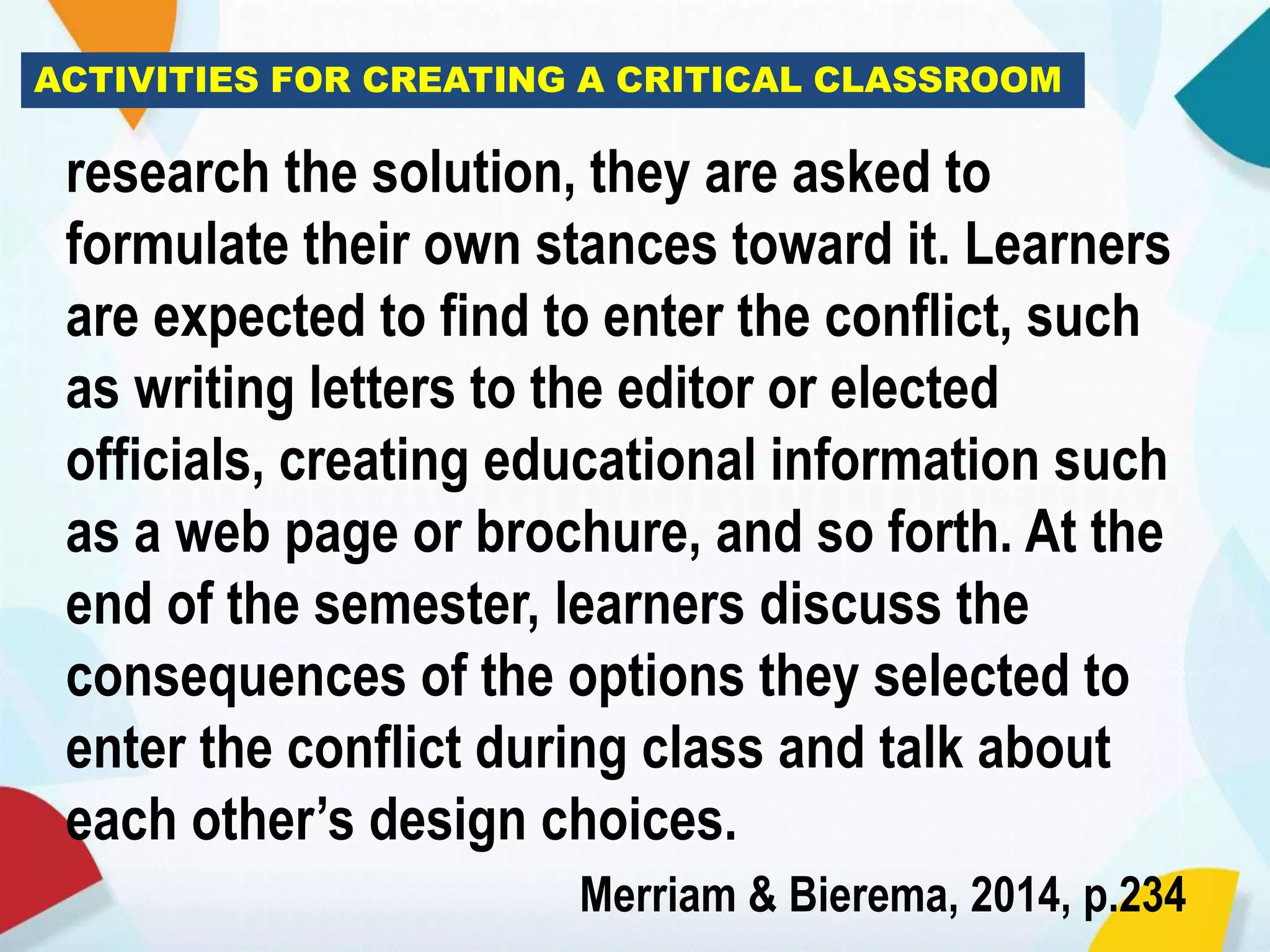 ACTIVITIES FOR CREATING A CRITICAL CLASSROOM
research the solution, they are asked to
formulate their own stances toward it. Learners
are expected to find to enter the conflict, such
as writing letters to the editor or elected
officials, creating educational information such
as a web page or brochure, and so forth. At the
end of the semester, learners discuss the
consequences of the options they selected to
enter the conflict during class and talk about
each other’s design choices.
Merriam & Bierema, 2014, p.234
 