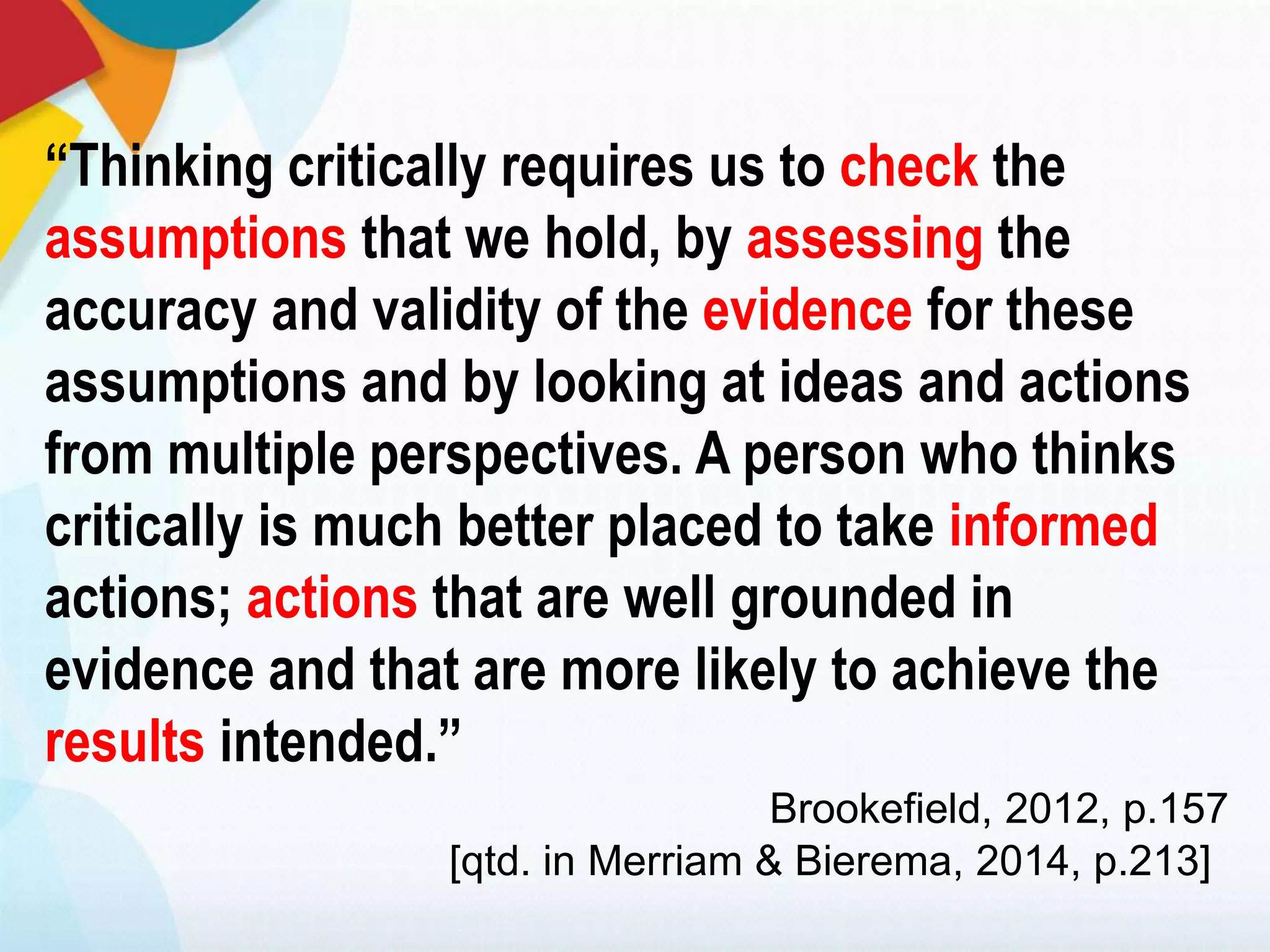 “Thinking critically requires us to check the
assumptions that we hold, by assessing the
accuracy and validity of the evidence for these
assumptions and by looking at ideas and actions
from multiple perspectives. A person who thinks
critically is much better placed to take informed
actions; actions that are well grounded in
evidence and that are more likely to achieve the
results intended.”
Brookefield, 2012, p.157
[qtd. in Merriam & Bierema, 2014, p.213]
 