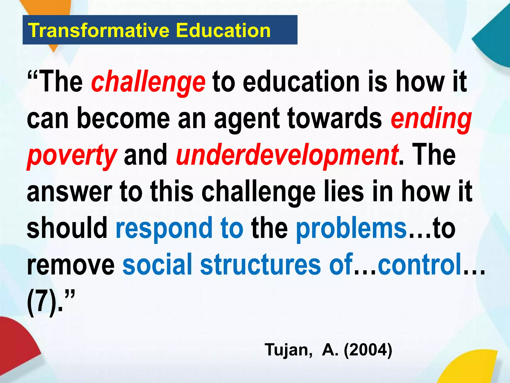 Transformative Education
“The challenge to education is how it
can become an agent towards ending
poverty and underdevelopment. The
answer to this challenge lies in how it
should respond to the problems…to
remove social structures of…control…
(7).”
Tujan, A. (2004)
 