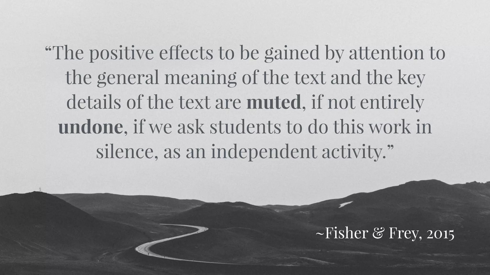 “The positive effects to be gained by attention to
the general meaning of the text and the key
details of the text are muted, if not entirely
undone, if we ask students to do this work in
silence, as an independent activity.”
~Fisher & Frey, 2015
 