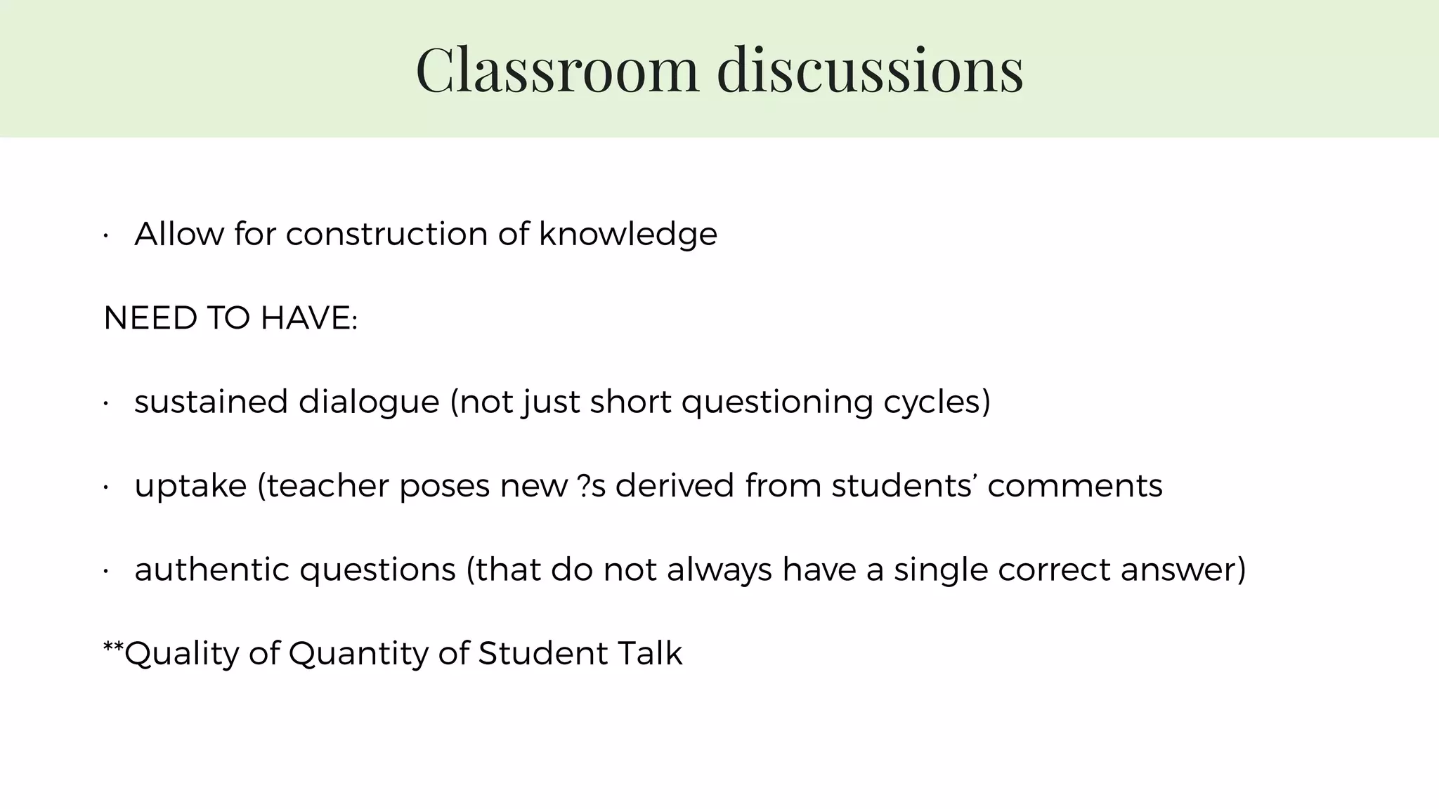 Classroom discussions
• Allow for construction of knowledge
NEED TO HAVE:
• sustained dialogue (not just short questioning cycles)
• uptake (teacher poses new ?s derived from students’ comments
• authentic questions (that do not always have a single correct answer)
**Quality of Quantity of Student Talk
 