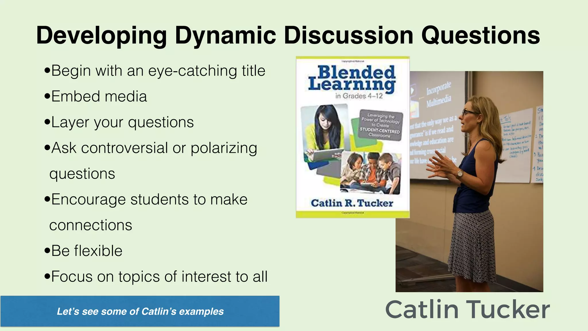 Catlin Tucker
Developing Dynamic Discussion Questions
•Begin with an eye-catching title
•Embed media
•Layer your questions
•Ask controversial or polarizing
questions
•Encourage students to make
connections
•Be ﬂexible
•Focus on topics of interest to all
Let’s see some of Catlin’s examples
 