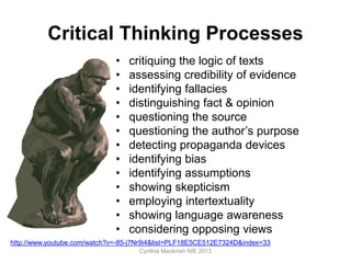 Critical Thinking Processes
• critiquing the logic of texts
• assessing credibility of evidence
• identifying fallacies
• distinguishing fact & opinion
• questioning the source
• questioning the author’s purpose
• detecting propaganda devices
• identifying bias
• identifying assumptions
• showing skepticism
• employing intertextuality
• showing language awareness
• considering opposing views
Cynthia Macknish NIE 2013
http://www.youtube.com/watch?v=-85-j7Nr9i4&list=PLF18E5CE512E7324D&index=33
 