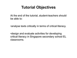Tutorial Objectives
At the end of the tutorial, student-teachers should
be able to:
•analyse texts critically in terms of critical literacy.
•design and evaluate activities for developing
critical literacy in Singapore secondary school EL
classrooms.
 