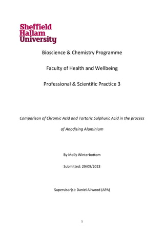 1
Bioscience & Chemistry Programme
Faculty of Health and Wellbeing
Professional & Scientific Practice 3
Comparison of Chromic Acid and Tartaric Sulphuric Acid in the process
of Anodising Aluminium
By Molly Winterbottom
Submitted: 29/09/2023
Supervisor(s): Daniel Allwood (APA)
 