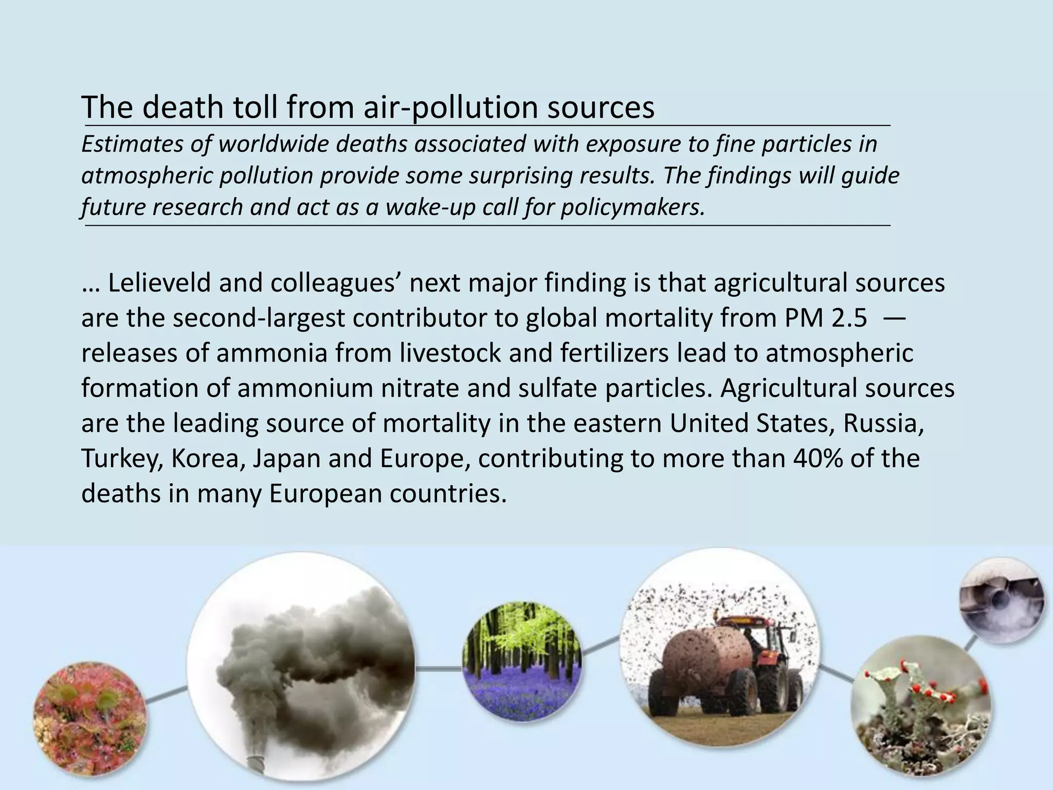 The death toll from air-pollution sources
Estimates of worldwide deaths associated with exposure to fine particles in
atmospheric pollution provide some surprising results. The findings will guide
future research and act as a wake-up call for policymakers.
… Lelieveld and colleagues’ next major finding is that agricultural sources
are the second-largest contributor to global mortality from PM 2.5 —
releases of ammonia from livestock and fertilizers lead to atmospheric
formation of ammonium nitrate and sulfate particles. Agricultural sources
are the leading source of mortality in the eastern United States, Russia,
Turkey, Korea, Japan and Europe, contributing to more than 40% of the
deaths in many European countries.
 