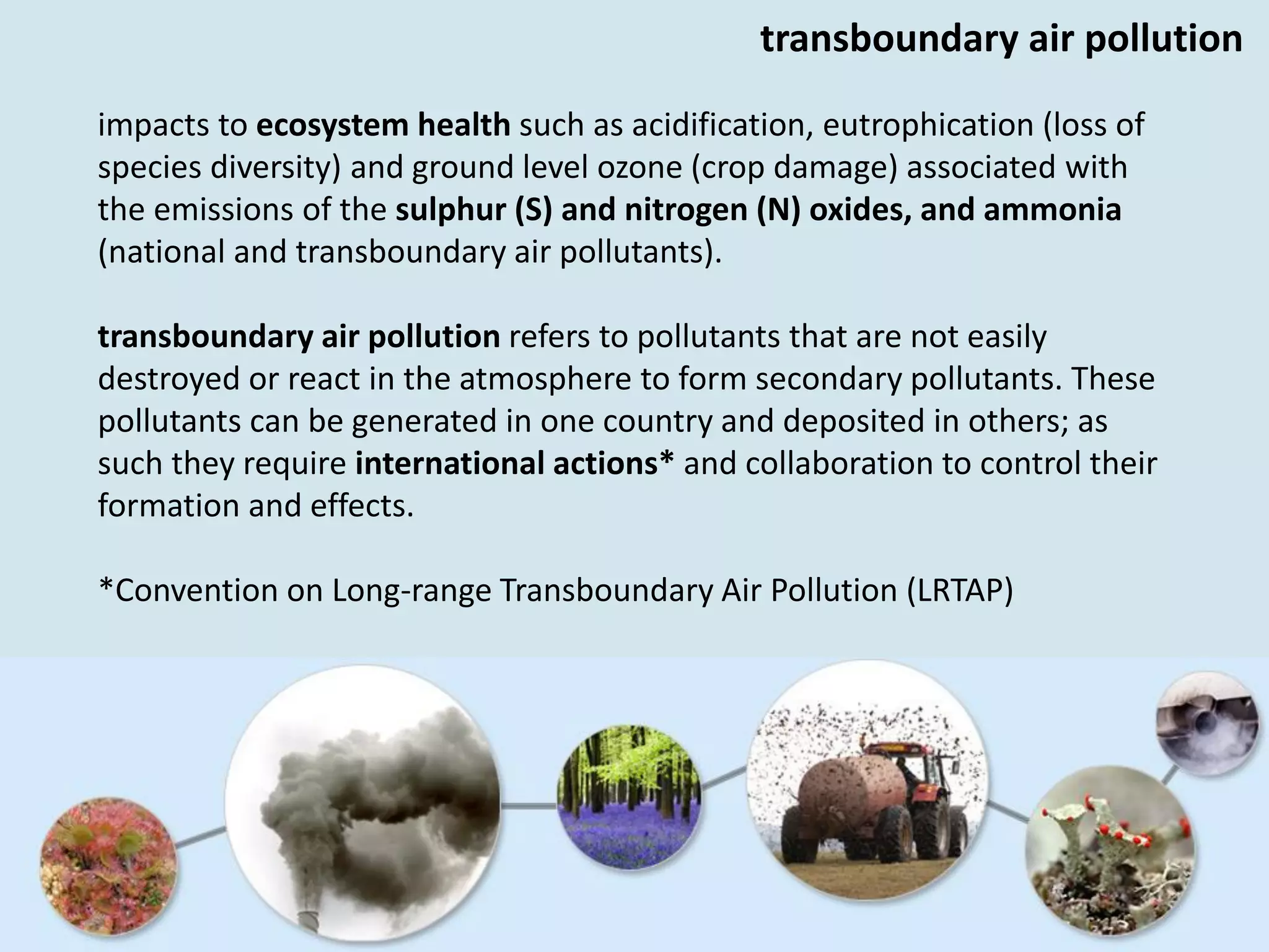 impacts to ecosystem health such as acidification, eutrophication (loss of
species diversity) and ground level ozone (crop damage) associated with
the emissions of the sulphur (S) and nitrogen (N) oxides, and ammonia
(national and transboundary air pollutants).
transboundary air pollution refers to pollutants that are not easily
destroyed or react in the atmosphere to form secondary pollutants. These
pollutants can be generated in one country and deposited in others; as
such they require international actions* and collaboration to control their
formation and effects.
*Convention on Long-range Transboundary Air Pollution (LRTAP)
transboundary air pollution
 