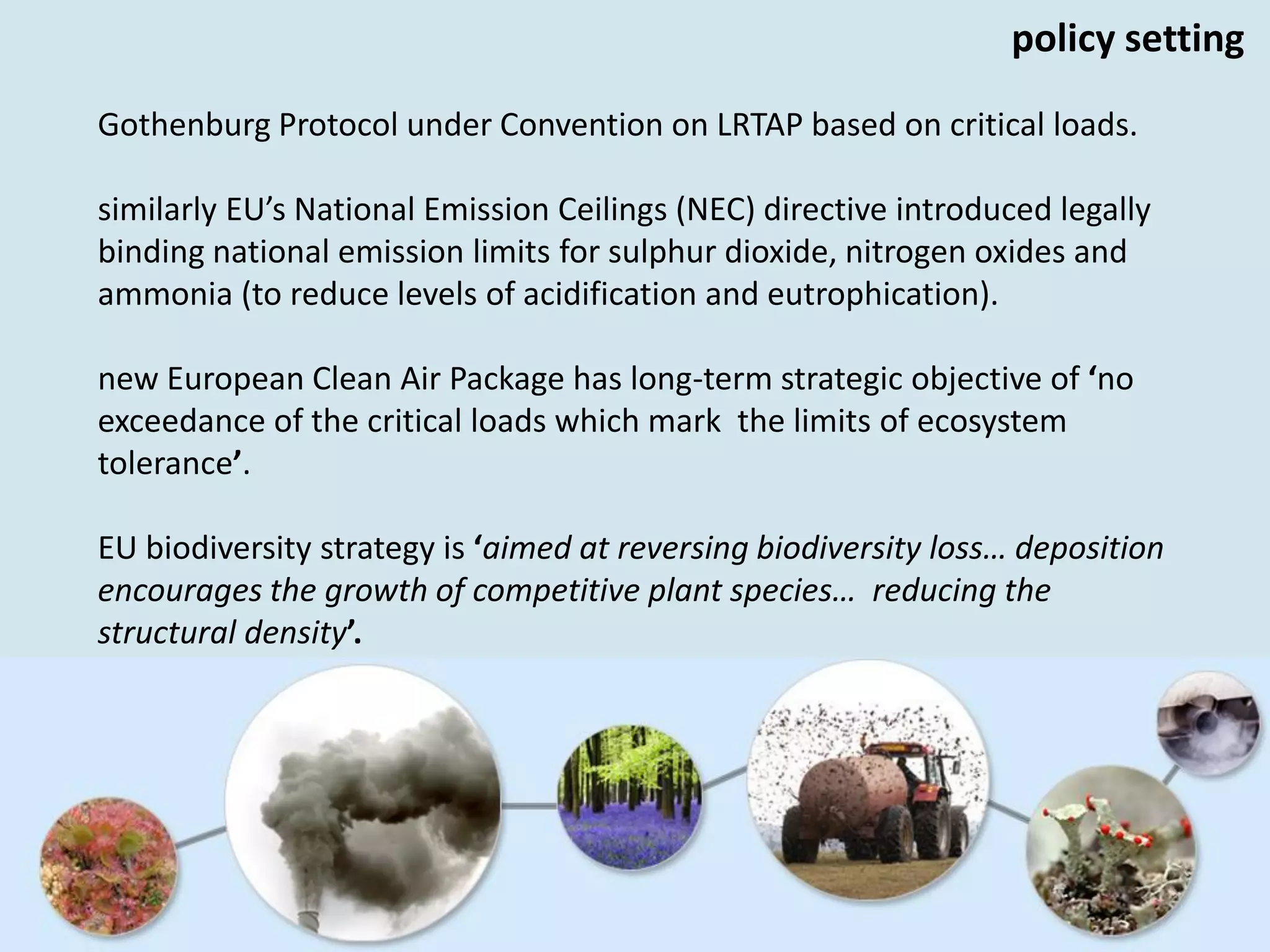 Gothenburg Protocol under Convention on LRTAP based on critical loads.
similarly EU’s National Emission Ceilings (NEC) directive introduced legally
binding national emission limits for sulphur dioxide, nitrogen oxides and
ammonia (to reduce levels of acidification and eutrophication).
new European Clean Air Package has long-term strategic objective of ‘no
exceedance of the critical loads which mark the limits of ecosystem
tolerance’.
EU biodiversity strategy is ‘aimed at reversing biodiversity loss… deposition
encourages the growth of competitive plant species… reducing the
structural density’.
policy setting
 
