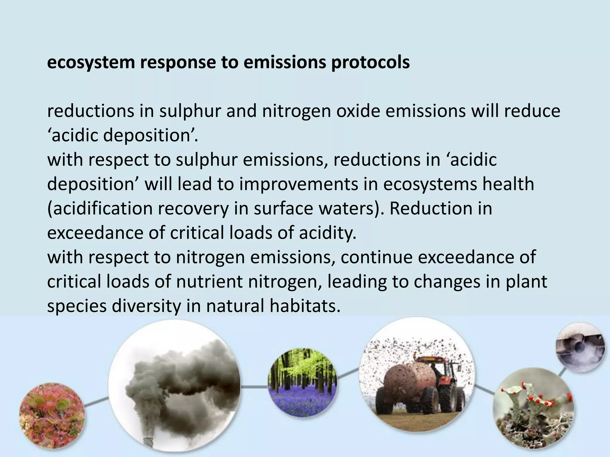 ecosystem response to emissions protocols
reductions in sulphur and nitrogen oxide emissions will reduce
‘acidic deposition’.
with respect to sulphur emissions, reductions in ‘acidic
deposition’ will lead to improvements in ecosystems health
(acidification recovery in surface waters). Reduction in
exceedance of critical loads of acidity.
with respect to nitrogen emissions, continue exceedance of
critical loads of nutrient nitrogen, leading to changes in plant
species diversity in natural habitats.
 