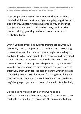It truly doesn't matter what information you are looking for is, in relation to "Dog Training", I am convinced you'll find the below website useful. The above
piece as well as many others on this website are especially worthwhile for anyone fascinated with phrases related to "Dog Training", even if the keywords
are "Tips On Coon Dog Training", "Dog Obedience School San Francisco" or even "Professional Dog Training" .
Dogs are particularly sensitive creatures that need to be
handled with the utmost care if you are going to get the best
out of them. Dog training is a guaranteed way of ensuring
that you and your dog co exist in harmony. Without the
proper training, your dog can be a constant source of
frustration to you.
Even if you send your dog away to training school, you will
eventually have to be present at a point during the training
to learn all about the commands your dog is responding to.
Contrary to what some people think, a dog cannot be trained
in your absence because you need to be the one to issue out
the commands. Your dog needs to get used to your tone of
voice before it responds to any command that you issue. To
effectively train your dog, you need to know what motivates
it. Each dog has a particular reason for doing something and
therein lays its language. It is vital that you understand your
dog's language if you are to communicate with its effectively.
Do you see how easy it can be for anyone to be a
professional on any subject matter, just from what you have
read with the first half of this article? Keep reading to learn
 