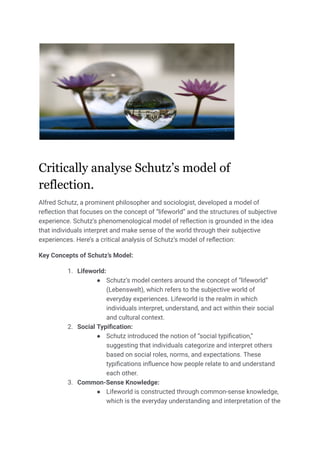 Critically analyse Schutz’s model of
reflection.
Alfred Schutz, a prominent philosopher and sociologist, developed a model of
reflection that focuses on the concept of “lifeworld” and the structures of subjective
experience. Schutz’s phenomenological model of reflection is grounded in the idea
that individuals interpret and make sense of the world through their subjective
experiences. Here’s a critical analysis of Schutz’s model of reflection:
Key Concepts of Schutz’s Model:
1. Lifeworld:
● Schutz’s model centers around the concept of “lifeworld”
(Lebenswelt), which refers to the subjective world of
everyday experiences. Lifeworld is the realm in which
individuals interpret, understand, and act within their social
and cultural context.
2. Social Typification:
● Schutz introduced the notion of “social typification,”
suggesting that individuals categorize and interpret others
based on social roles, norms, and expectations. These
typifications influence how people relate to and understand
each other.
3. Common-Sense Knowledge:
● Lifeworld is constructed through common-sense knowledge,
which is the everyday understanding and interpretation of the
 
