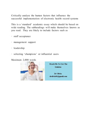 Critically analyse the human factors that influence the
successful implementation of electronic health record systems
This is a ‘standard’ academic essay which should be based on
wide reading. The subheadings will make themselves known as
you read. They are likely to include factors such as
· staff acceptance
· management support
· leadership
· selecting ‘champions’ or influential users
Maximum 2,000 words
 