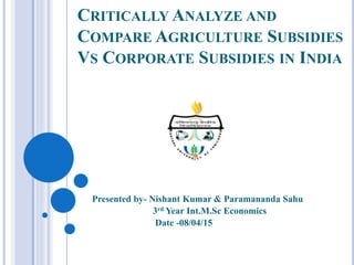 CRITICALLY ANALYZE AND
COMPARE AGRICULTURE SUBSIDIES
VS CORPORATE SUBSIDIES IN INDIA
Presented by- Nishant Kumar & Paramananda Sahu
3rd Year Int.M.Sc Economics
Date -08/04/15
 
