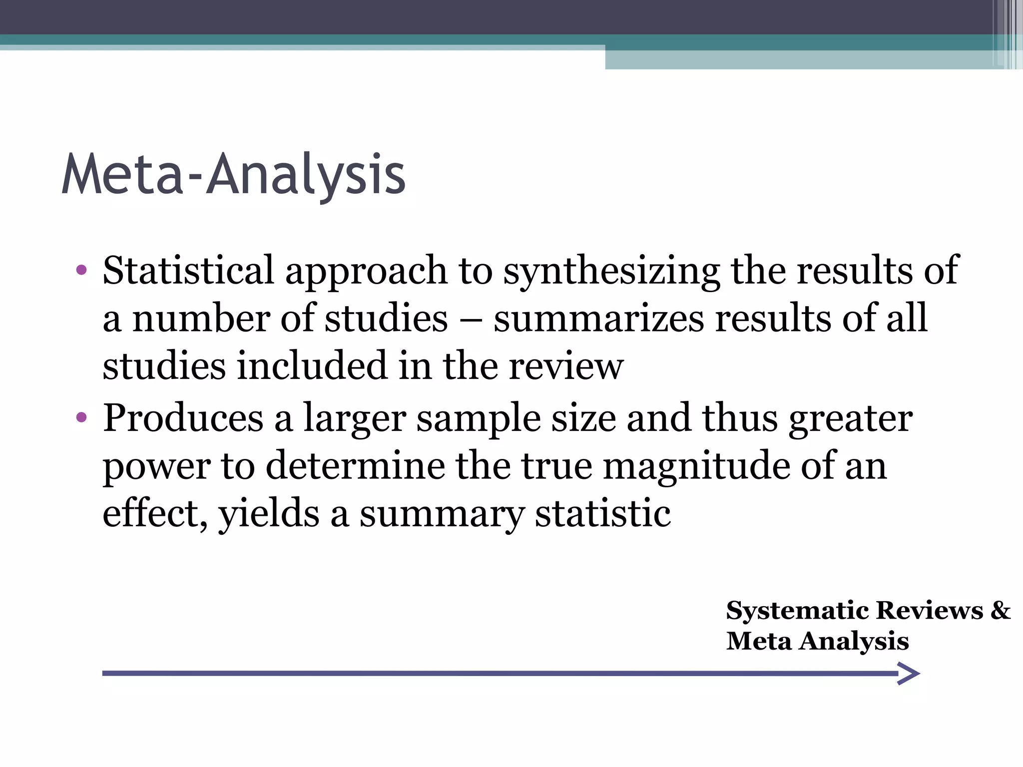 Meta-Analysis
• Statistical approach to synthesizing the results of
  a number of studies – summarizes results of all
  studies included in the review
• Produces a larger sample size and thus greater
  power to determine the true magnitude of an
  effect, yields a summary statistic

                                       Systematic Reviews &
                                       Meta Analysis
 