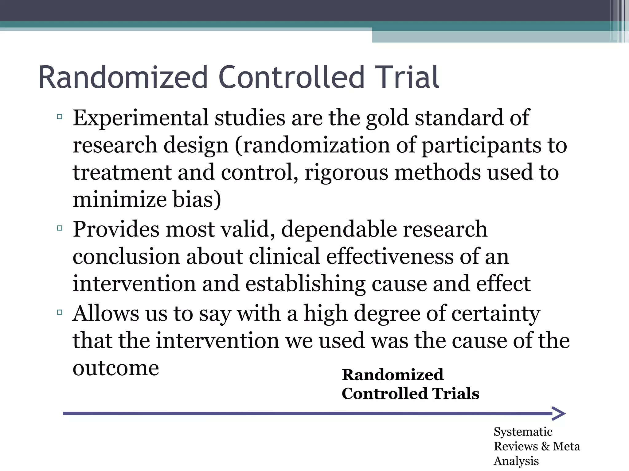 Randomized Controlled Trial
 ▫ Experimental studies are the gold standard of
   research design (randomization of participants to
   treatment and control, rigorous methods used to
   minimize bias)
 ▫ Provides most valid, dependable research
   conclusion about clinical effectiveness of an
   intervention and establishing cause and effect
 ▫ Allows us to say with a high degree of certainty
   that the intervention we used was the cause of the
   outcome                     Randomized
                             Controlled Trials

                                                 Systematic
                                                 Reviews & Meta
                                                 Analysis
 