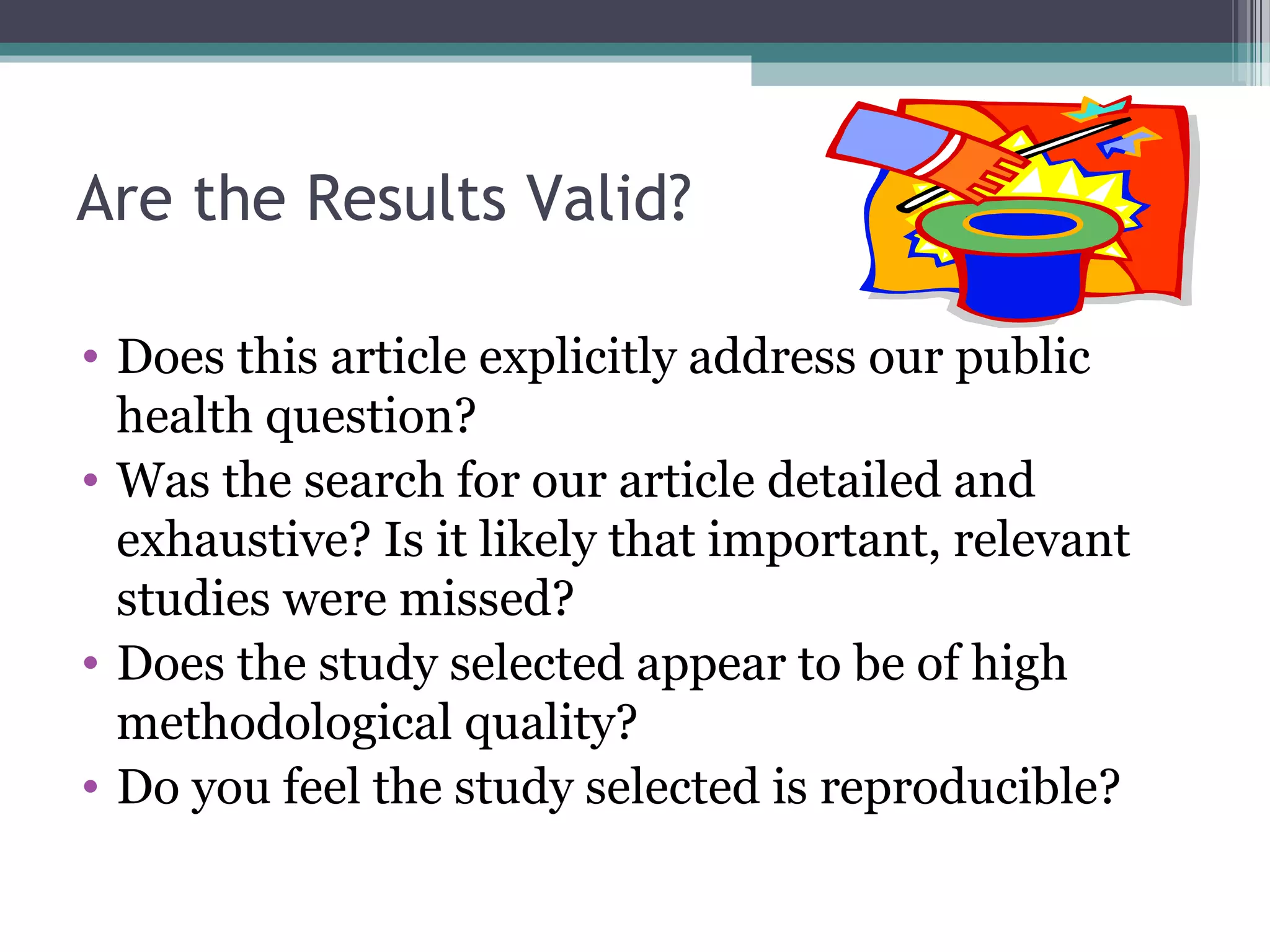 Are the Results Valid?

• Does this article explicitly address our public
  health question?
• Was the search for our article detailed and
  exhaustive? Is it likely that important, relevant
  studies were missed?
• Does the study selected appear to be of high
  methodological quality?
• Do you feel the study selected is reproducible?
 