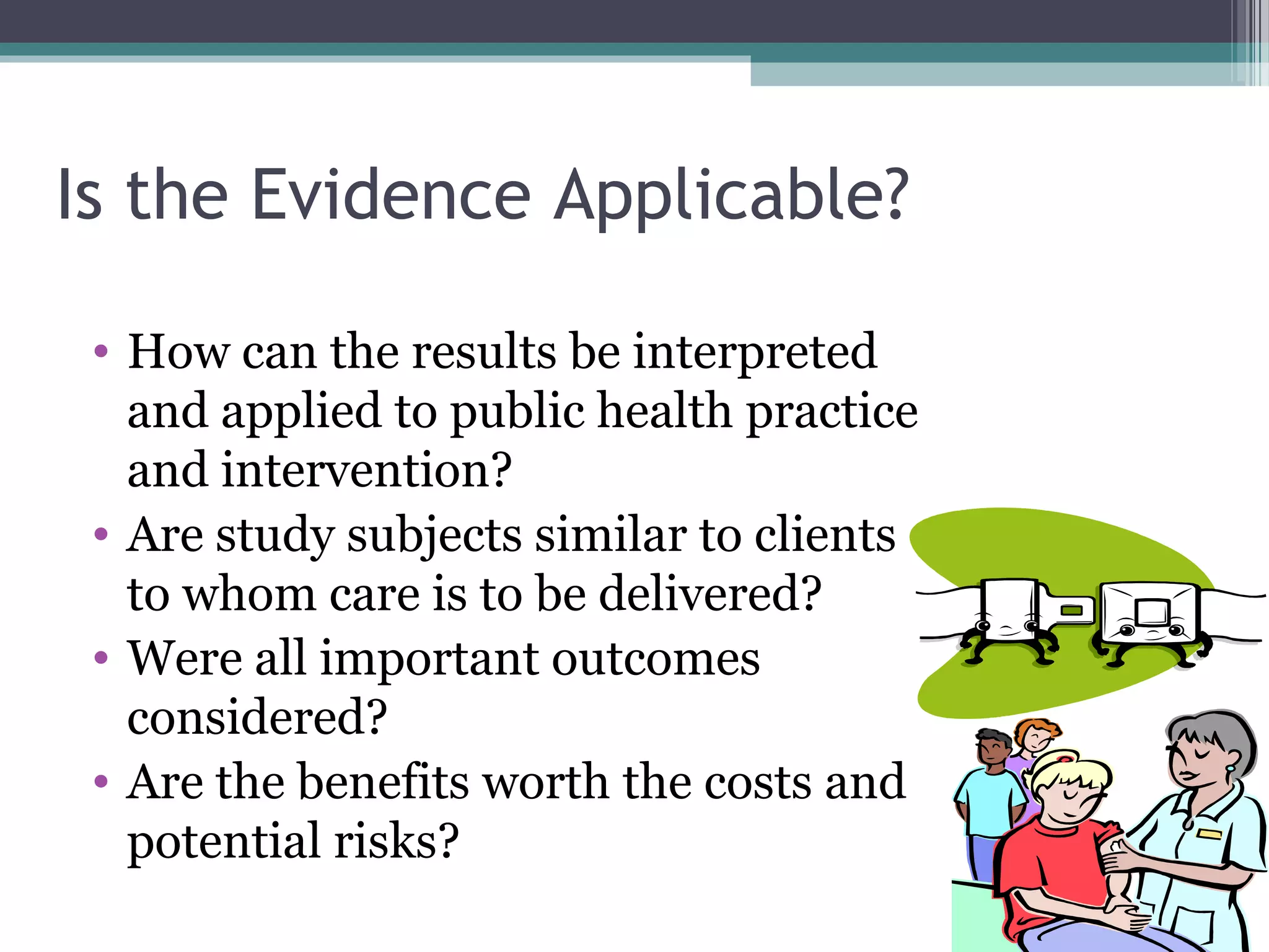 Is the Evidence Applicable?

 • How can the results be interpreted
   and applied to public health practice
   and intervention?
 • Are study subjects similar to clients
   to whom care is to be delivered?
 • Were all important outcomes
   considered?
 • Are the benefits worth the costs and
   potential risks?
 