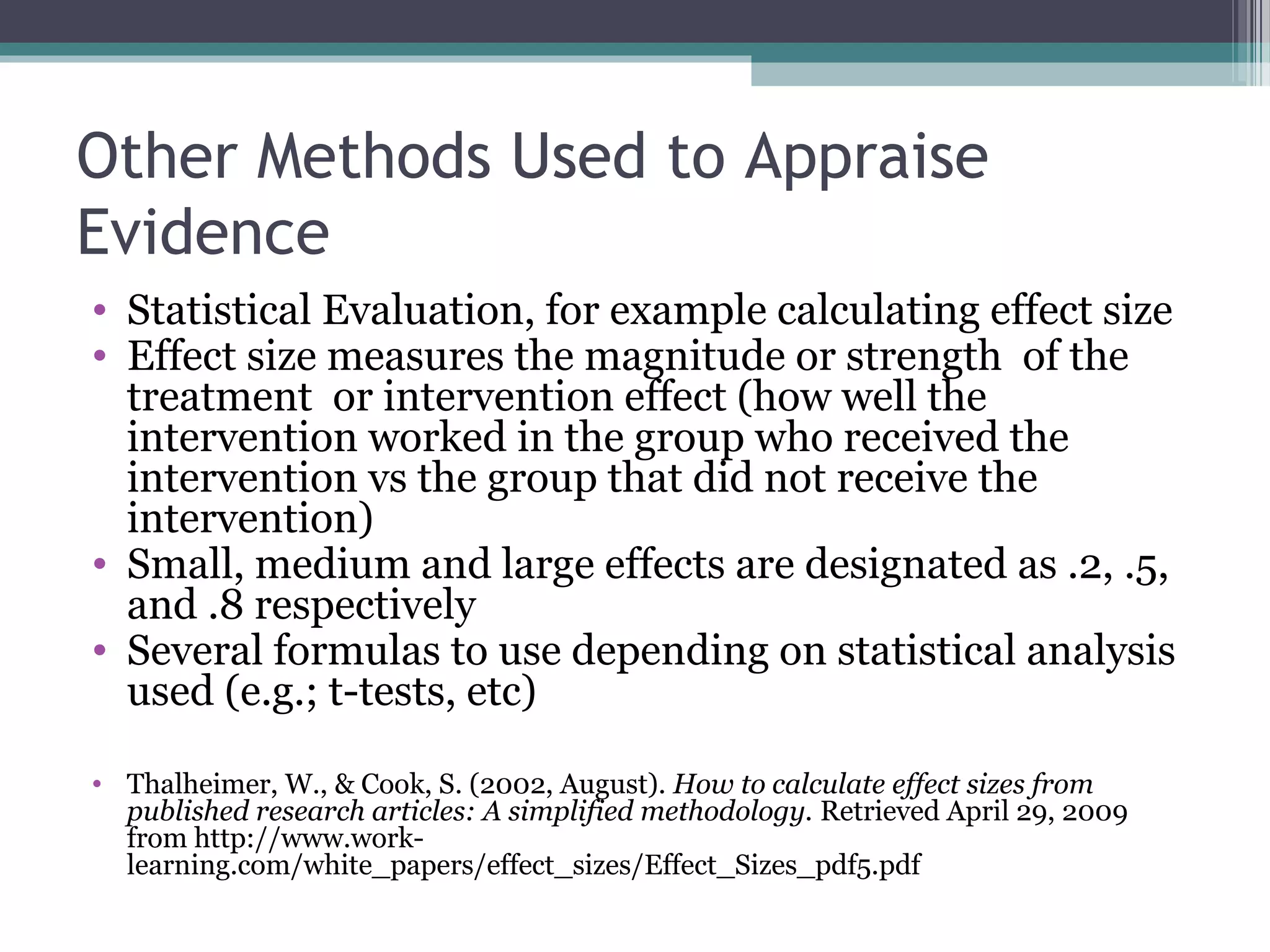Other Methods Used to Appraise
Evidence
• Statistical Evaluation, for example calculating effect size
• Effect size measures the magnitude or strength of the
  treatment or intervention effect (how well the
  intervention worked in the group who received the
  intervention vs the group that did not receive the
  intervention)
• Small, medium and large effects are designated as .2, .5,
  and .8 respectively
• Several formulas to use depending on statistical analysis
  used (e.g.; t-tests, etc)

• Thalheimer, W., & Cook, S. (2002, August). How to calculate effect sizes from
  published research articles: A simplified methodology. Retrieved April 29, 2009
  from http://www.work-
  learning.com/white_papers/effect_sizes/Effect_Sizes_pdf5.pdf
 