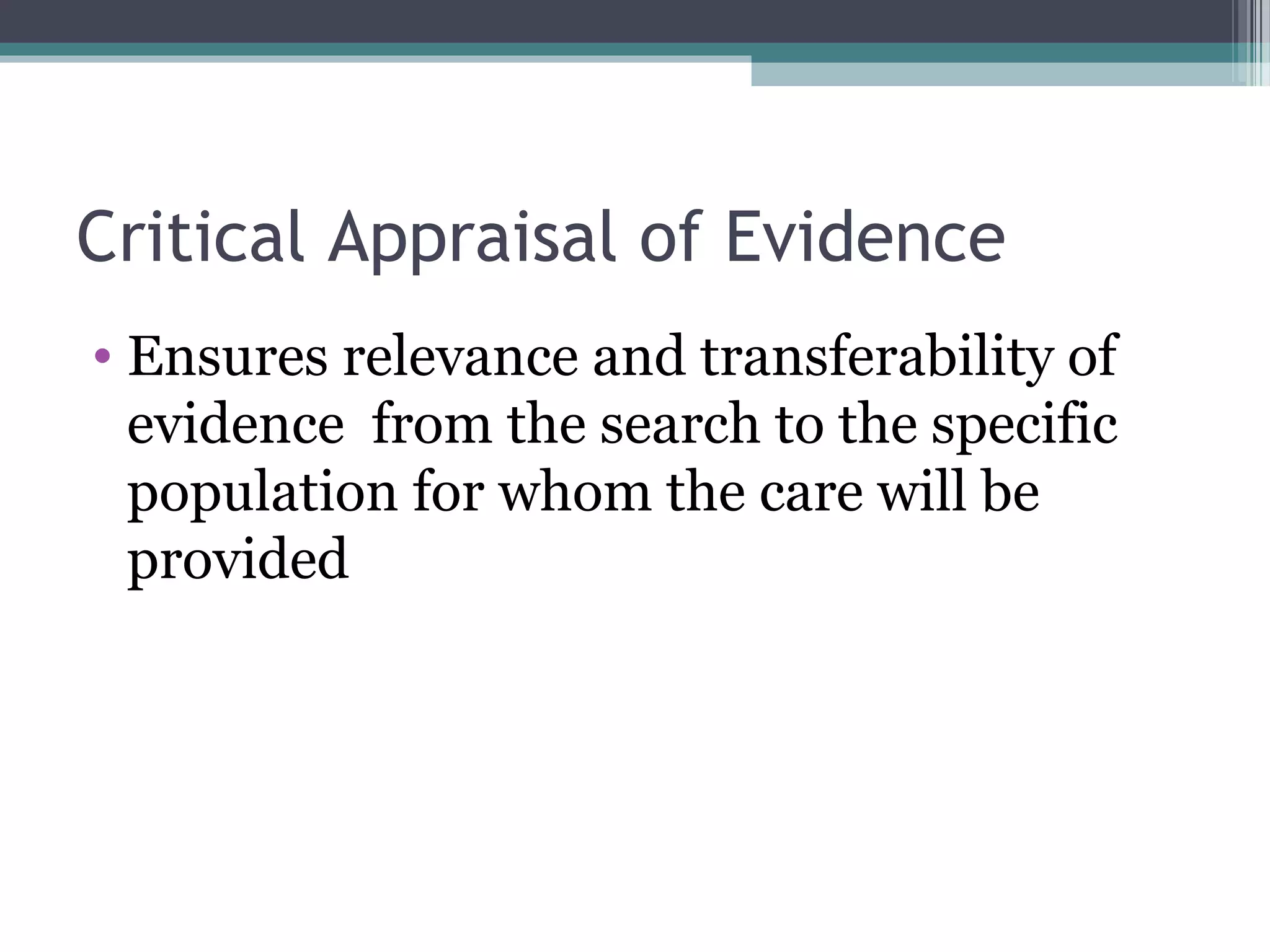 Critical Appraisal of Evidence
• Ensures relevance and transferability of
  evidence from the search to the specific
  population for whom the care will be
  provided
 