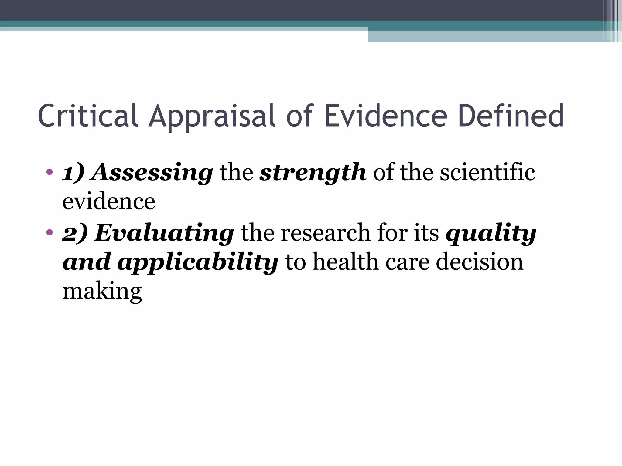 Critical Appraisal of Evidence Defined
• 1) Assessing the strength of the scientific
  evidence
• 2) Evaluating the research for its quality
  and applicability to health care decision
  making
 