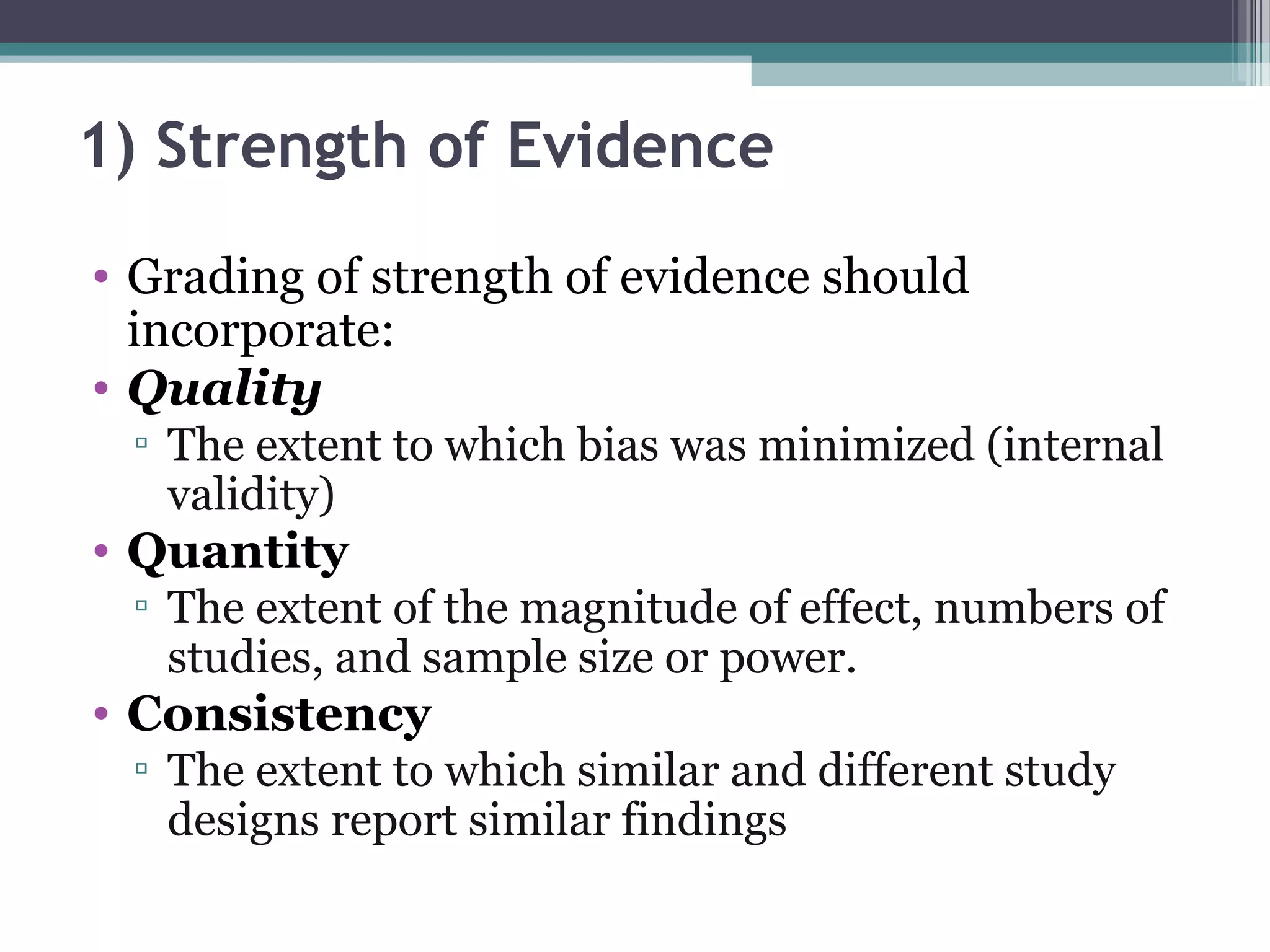 1) Strength of Evidence
• Grading of strength of evidence should
  incorporate:
• Quality
 ▫ The extent to which bias was minimized (internal
   validity)
• Quantity
 ▫ The extent of the magnitude of effect, numbers of
   studies, and sample size or power.
• Consistency
 ▫ The extent to which similar and different study
   designs report similar findings
 