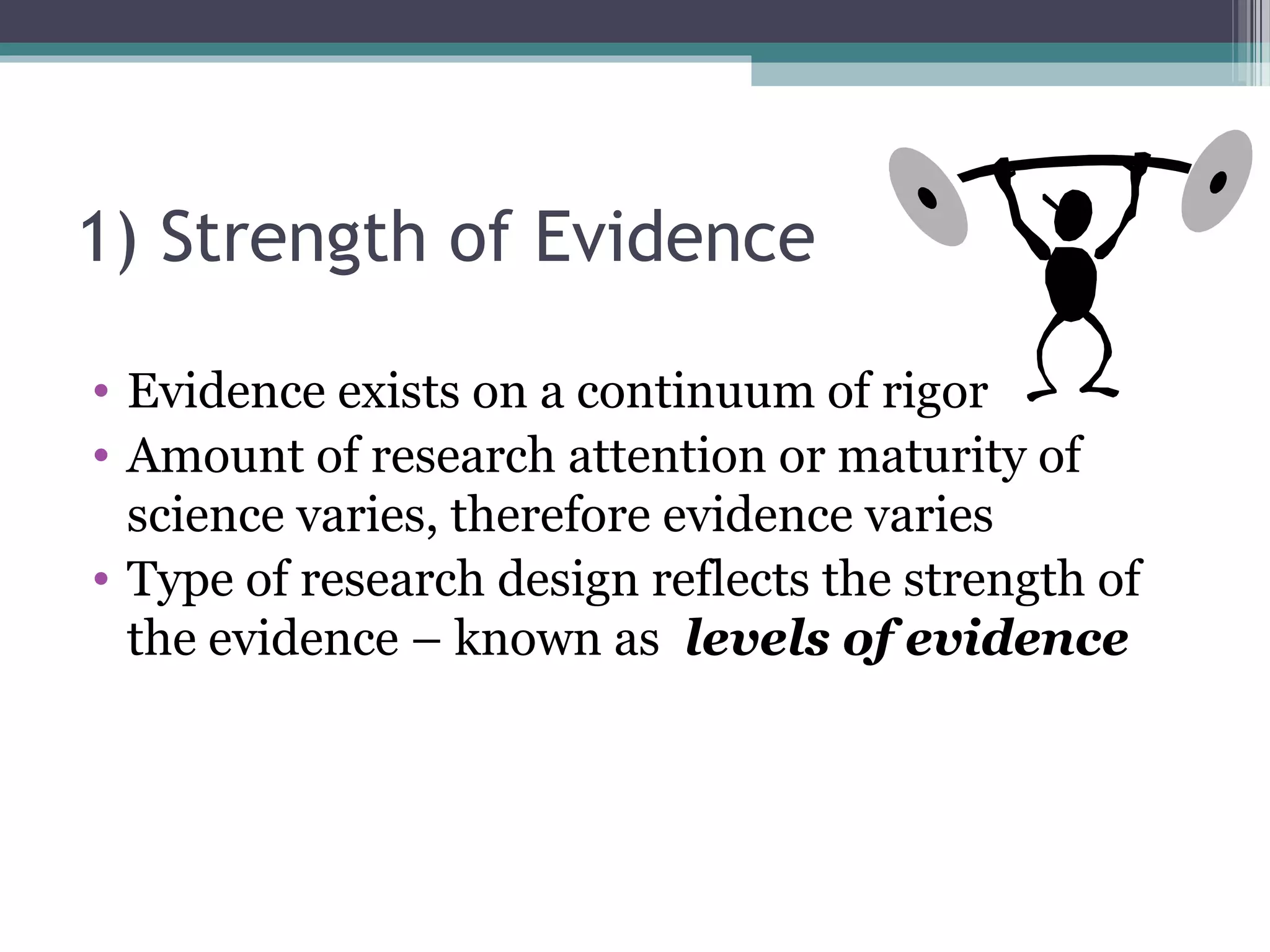 1) Strength of Evidence

• Evidence exists on a continuum of rigor
• Amount of research attention or maturity of
  science varies, therefore evidence varies
• Type of research design reflects the strength of
  the evidence – known as levels of evidence
 