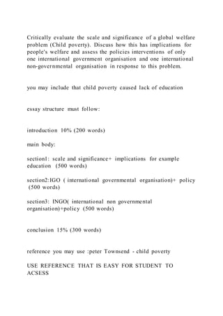 Critically evaluate the scale and significance of a global welfare
problem (Child poverty). Discuss how this has implications for
people's welfare and assess the policies interventions of only
one international government organisation and one international
non-governmental organisation in response to this problem.
you may include that child poverty caused lack of education
essay structure must follow:
introduction 10% (200 words)
main body:
section1: scale and significance+ implications for example
education (500 words)
section2:IGO ( international governmental organisation)+ policy
(500 words)
section3: INGO( international non governmental
organisation)+policy (500 words)
conclusion 15% (300 words)
reference you may use :peter Townsend - child poverty
USE REFERENCE THAT IS EASY FOR STUDENT TO
ACSESS
 