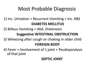 Most Probable Diagnosis
1) Inc. Urination + Recurrent Vomiting + Inc. RBS
DIABETES MELLITUS
2) Billous Vomiting + Abd. Distension
Suggestive INTESTINAL OBSTRUCTION
3) Wheezing after cough or choking in older child
FOREIGN BODY
4) Fever + Involvement of 1 joint + Peudoparalysis
of that joint
SEPTIC JOINT
 