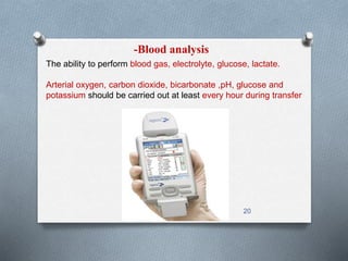 -Blood analysis 
The ability to perform blood gas, electrolyte, glucose, lactate. 
Arterial oxygen, carbon dioxide, bicarbonate ,pH, glucose and 
potassium should be carried out at least every hour during transfer 
20 
 
