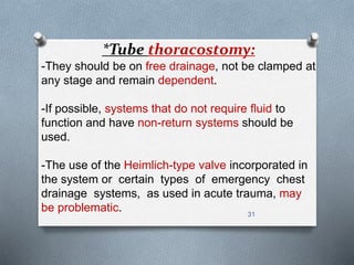 *Tube thoracostomy: 
-They should be on free drainage, not be clamped at 
any stage and remain dependent. 
-If possible, systems that do not require fluid to 
function and have non-return systems should be 
used. 
-The use of the Heimlich-type valve incorporated in 
the system or certain types of emergency chest 
drainage systems, as used in acute trauma, may 
be problematic. 
31 
 