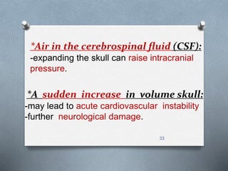 *Air in the cerebrospinal fluid (CSF): 
-expanding the skull can raise intracranial 
pressure. 
*A sudden increase in volume skull: 
-may lead to acute cardiovascular instability 
-further neurological damage. 
33 
 