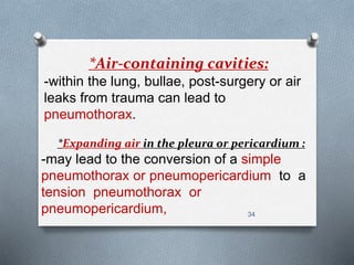 *Air-containing cavities: 
-within the lung, bullae, post-surgery or air 
leaks from trauma can lead to 
pneumothorax. 
*Expanding air in the pleura or pericardium : 
-may lead to the conversion of a simple 
pneumothorax or pneumopericardium to a 
tension pneumothorax or 
pneumopericardium, 34 
 