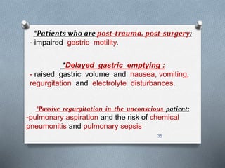 *Patients who are post-trauma, post-surgery: 
- impaired gastric motility. 
*Delayed gastric emptying : 
- raised gastric volume and nausea, vomiting, 
regurgitation and electrolyte disturbances. 
*Passive regurgitation in the unconscious patient: 
-pulmonary aspiration and the risk of chemical 
pneumonitis and pulmonary sepsis 
35 
 