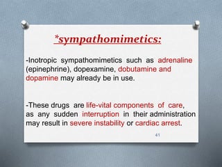 *sympathomimetics: 
-Inotropic sympathomimetics such as adrenaline 
(epinephrine), dopexamine, dobutamine and 
dopamine may already be in use. 
-These drugs are life-vital components of care, 
as any sudden interruption in their administration 
may result in severe instability or cardiac arrest. 
41 
 