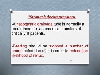 *Stomach decompression: 
-A nasogastric drainage tube is normally a 
requirement for aeromedical transfers of 
critically ill patients. 
-Feeding should be stopped a number of 
hours before transfer, in order to reduce the 
likelihood of reflux. 
44 
 