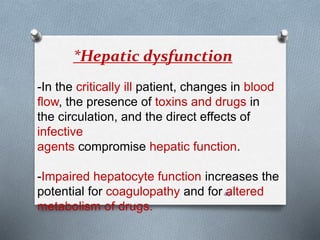*Hepatic dysfunction 
-In the critically ill patient, changes in blood 
flow, the presence of toxins and drugs in 
the circulation, and the direct effects of 
infective 
agents compromise hepatic function. 
-Impaired hepatocyte function increases the 
potential for coagulopathy and for 48 
altered 
metabolism of drugs. 
 