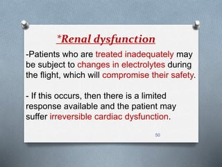 *Renal dysfunction 
-Patients who are treated inadequately may 
be subject to changes in electrolytes during 
the flight, which will compromise their safety. 
- If this occurs, then there is a limited 
response available and the patient may 
suffer irreversible cardiac dysfunction. 
50 
 