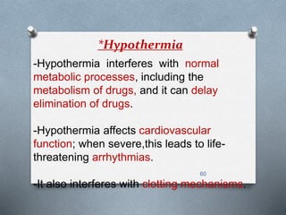 *Hypothermia 
-Hypothermia interferes with normal 
metabolic processes, including the 
metabolism of drugs, and it can delay 
elimination of drugs. 
-Hypothermia affects cardiovascular 
function; when severe,this leads to life-threatening 
60 
arrhythmias. 
-It also interferes with clotting mechanisms. 
 