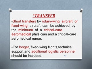 63 
*TRANSFER 
-Short transfers by rotary-wing aircraft or 
fixed-wing aircraft can be achieved by 
the minimum of a critical-care 
aeromedical physician and a critical-care 
aeromedical nurse. 
-For longer, fixed-wing flights,technical 
support and additional logistic personnel 
should be included. 
 