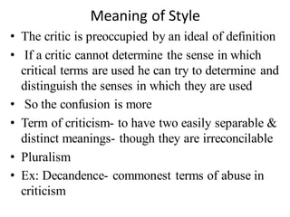 Meaning of Style
• The critic is preoccupied by an ideal of definition
• If a critic cannot determine the sense in which
critical terms are used he can try to determine and
distinguish the senses in which they are used
• So the confusion is more
• Term of criticism- to have two easily separable &
distinct meanings- though they are irreconcilable
• Pluralism
• Ex: Decandence- commonest terms of abuse in
criticism
 