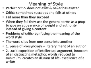 Meaning of Style
• Perfect critic- does not exist & never has existed
• Critics sometimes succeeds and fails at others
• Fail more than they succeed
• When they fail they use the general terms as a prop
to give an appearance of weight and authority
instead of giving a content
• Problems of critic- confusing the meaning of the
word style
• The word slips from one sense into another
• 1. Sense of idiosyncrasy – literary merit of an author
• 2. Lucid exposition of intellectual argument, innocent
of all distracting metaphor, words reduced to
minimum, creates an illusion of life- excellence of a
writer
 