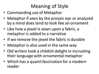 Meaning of Style
• Commanding use of Metaphor
• Metaphor if seen by the prosaic eye or analyzed
by a mind does tend to look like an ornament
• Like how a jewel is sewn upon a fabric, a
metaphor is added to a narrative
• If we remove the jewel the fabric is durable
• Metaphor is also used in the same way
• Old writers took a childish delight in incrusting
their language with ornamental metaphor
• Which has a quaint fascination for a modern
reader
 