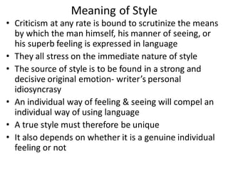 Meaning of Style
• Criticism at any rate is bound to scrutinize the means
by which the man himself, his manner of seeing, or
his superb feeling is expressed in language
• They all stress on the immediate nature of style
• The source of style is to be found in a strong and
decisive original emotion- writer’s personal
idiosyncrasy
• An individual way of feeling & seeing will compel an
individual way of using language
• A true style must therefore be unique
• It also depends on whether it is a genuine individual
feeling or not
 