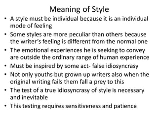 Meaning of Style
• A style must be individual because it is an individual
mode of feeling
• Some styles are more peculiar than others because
the writer’s feeling is different from the normal one
• The emotional experiences he is seeking to convey
are outside the ordinary range of human experience
• Must be inspired by some act- false idiosyncrasy
• Not only youths but grown up writers also when the
original writing fails them fall a prey to this
• The test of a true idiosyncrasy of style is necessary
and inevitable
• This testing requires sensitiveness and patience
 
