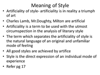 Meaning of Style
• Artificiality of style- artificiality is in reality a triumph
of art
• Charles Lamb, Mr.Doughty, Milton are artificial
• Artificiality is a term to be used with the utmost
circumspection in the analysis of literary style
• The term which separates the artificiality of style is
the natural language of an original and unfamiliar
mode of feeling
• All good styles are achieved by artifice
• Style is the direct expression of an individual mode of
experience
• Refer pg 17
 