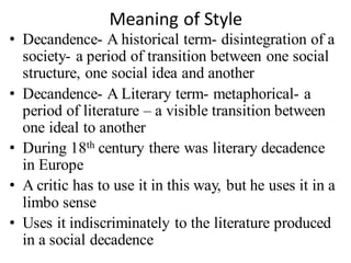 Meaning of Style
• Decandence- A historical term- disintegration of a
society- a period of transition between one social
structure, one social idea and another
• Decandence- A Literary term- metaphorical- a
period of literature – a visible transition between
one ideal to another
• During 18th century there was literary decadence
in Europe
• A critic has to use it in this way, but he uses it in a
limbo sense
• Uses it indiscriminately to the literature produced
in a social decadence
 