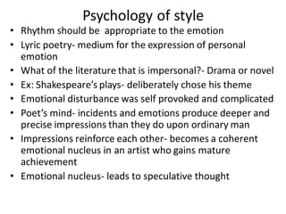 Psychology of style
• Rhythm should be appropriate to the emotion
• Lyric poetry- medium for the expression of personal
emotion
• What of the literature that is impersonal?- Drama or novel
• Ex: Shakespeare’s plays- deliberately chose his theme
• Emotional disturbance was self provoked and complicated
• Poet’s mind- incidents and emotions produce deeper and
precise impressions than they do upon ordinary man
• Impressions reinforce each other- becomes a coherent
emotional nucleus in an artist who gains mature
achievement
• Emotional nucleus- leads to speculative thought
 